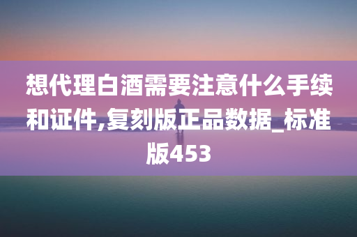 想代理白酒需要注意什么手续和证件,复刻版正品数据_标准版453