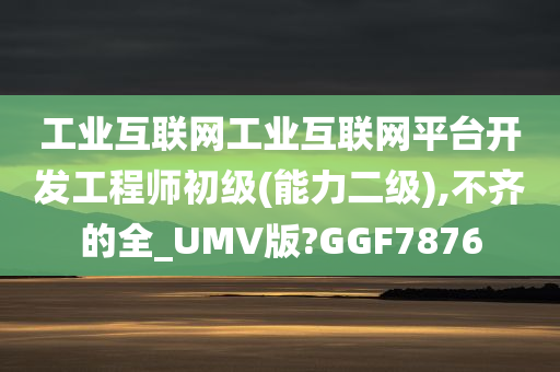 工业互联网工业互联网平台开发工程师初级(能力二级),不齐的全_UMV版?GGF7876