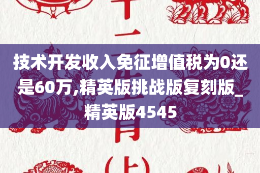 技术开发收入免征增值税为0还是60万,精英版挑战版复刻版_精英版4545