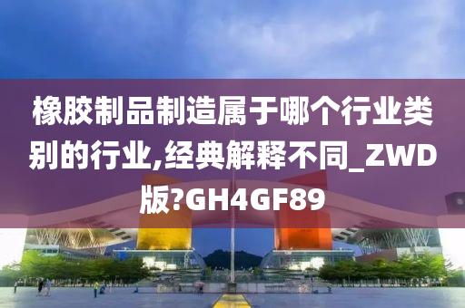 橡胶制品制造属于哪个行业类别的行业,经典解释不同_ZWD版?GH4GF89