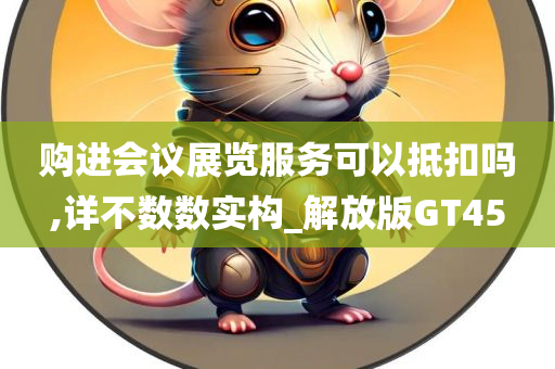 购进会议展览服务可以抵扣吗,详不数数实构_解放版GT45