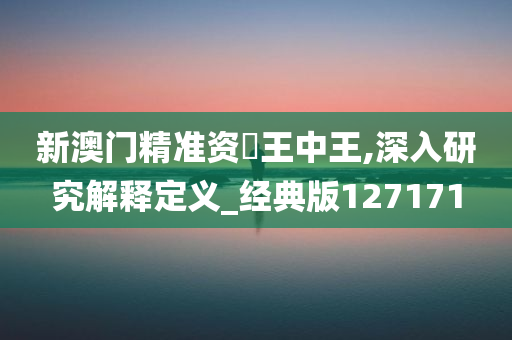 新澳门精准资枓王中王,深入研究解释定义_经典版127171