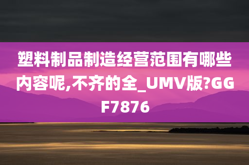 塑料制品制造经营范围有哪些内容呢,不齐的全_UMV版?GGF7876