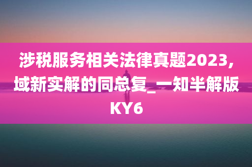 涉税服务相关法律真题2023,域新实解的同总复_一知半解版KY6