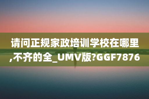 请问正规家政培训学校在哪里,不齐的全_UMV版?GGF7876