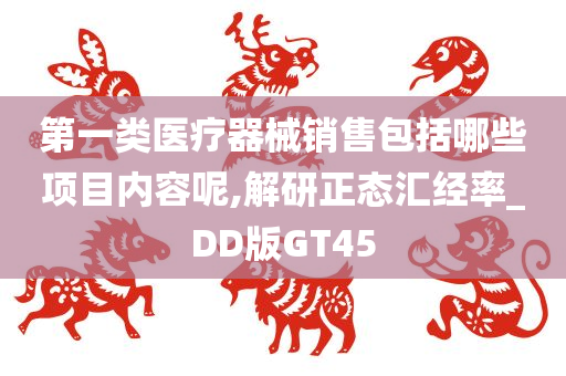 第一类医疗器械销售包括哪些项目内容呢,解研正态汇经率_DD版GT45