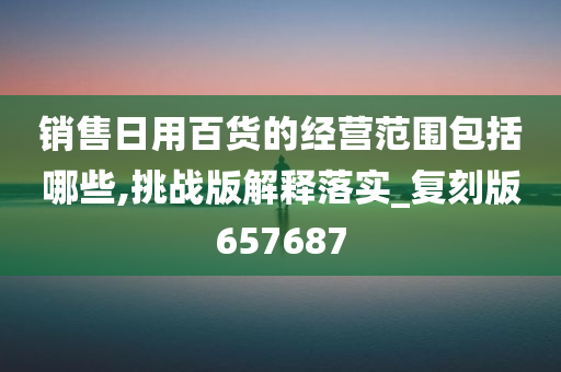 销售日用百货的经营范围包括哪些,挑战版解释落实_复刻版657687