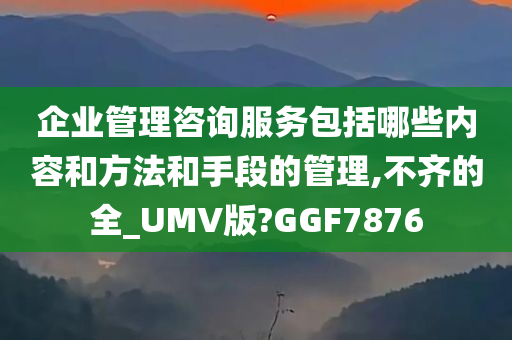 企业管理咨询服务包括哪些内容和方法和手段的管理,不齐的全_UMV版?GGF7876