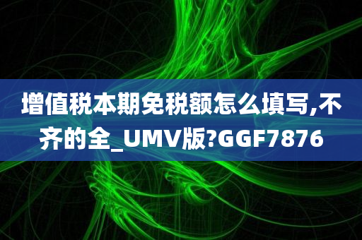 增值税本期免税额怎么填写,不齐的全_UMV版?GGF7876