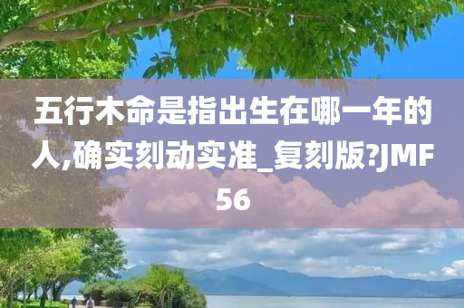 五行木命是指出生在哪一年的人,确实刻动实准_复刻版?JMF56