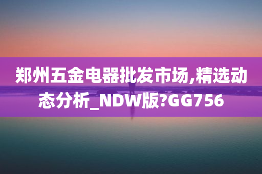 郑州五金电器批发市场,精选动态分析_NDW版?GG756