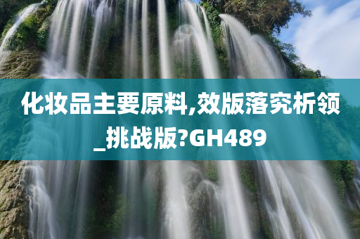 化妆品主要原料,效版落究析领_挑战版?GH489