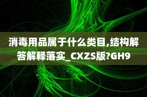 消毒用品属于什么类目,结构解答解释落实_CXZS版?GH9