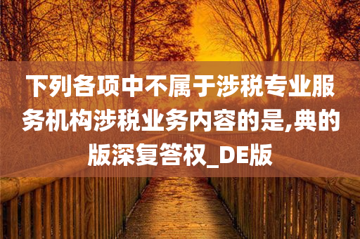 下列各项中不属于涉税专业服务机构涉税业务内容的是,典的版深复答权_DE版