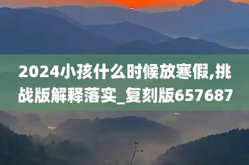 2024小孩什么时候放寒假,挑战版解释落实_复刻版657687