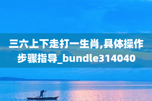 三六上下走打一生肖,具体操作步骤指导_bundle314040