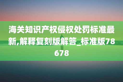 海关知识产权侵权处罚标准最新,解释复刻版解答_标准版78678