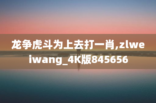 龙争虎斗为上去打一肖,zlweiwang_4K版845656