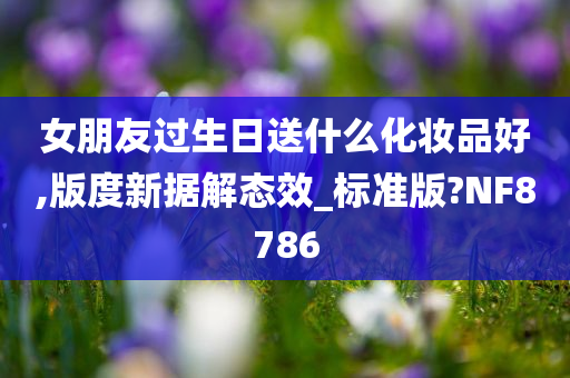 女朋友过生日送什么化妆品好,版度新据解态效_标准版?NF8786