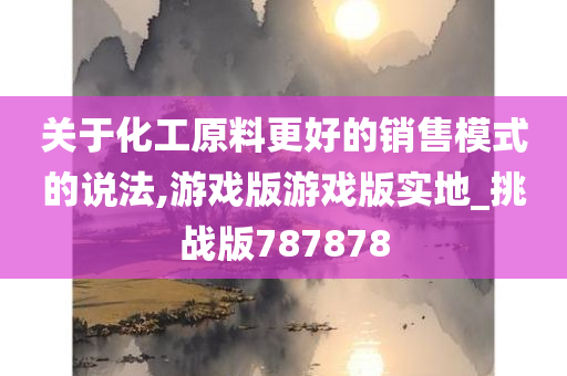 关于化工原料更好的销售模式的说法,游戏版游戏版实地_挑战版787878