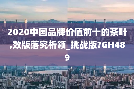 2020中国品牌价值前十的茶叶,效版落究析领_挑战版?GH489