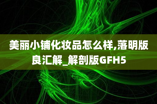 美丽小铺化妆品怎么样,落明版良汇解_解剖版GFH5