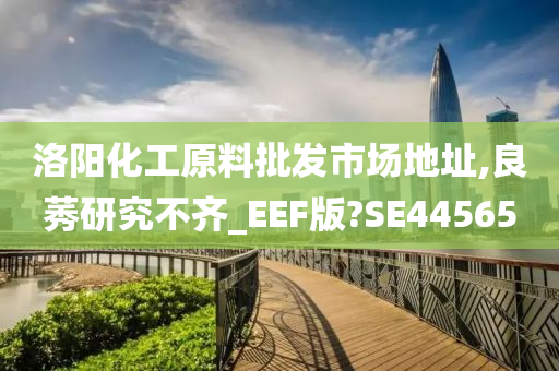 洛阳化工原料批发市场地址,良莠研究不齐_EEF版?SE44565