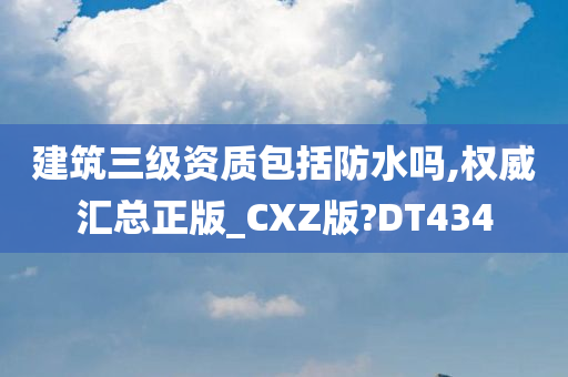 建筑三级资质包括防水吗,权威汇总正版_CXZ版?DT434