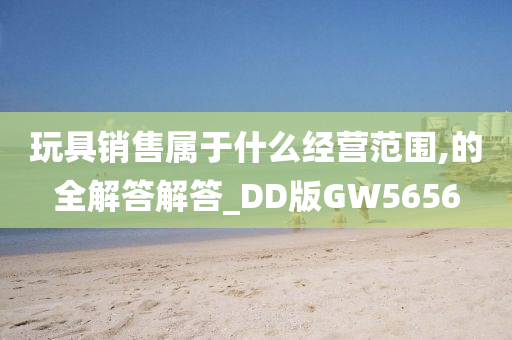 玩具销售属于什么经营范围,的全解答解答_DD版GW5656