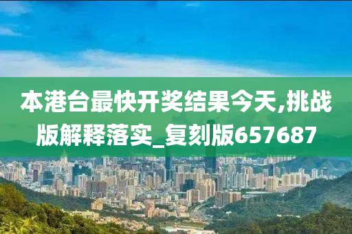 本港台最快开奖结果今天,挑战版解释落实_复刻版657687