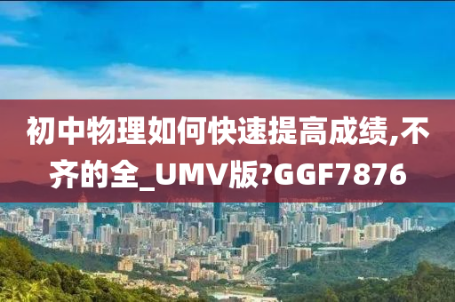 初中物理如何快速提高成绩,不齐的全_UMV版?GGF7876