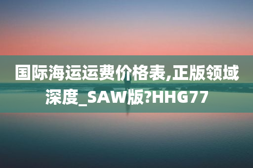 国际海运运费价格表,正版领域深度_SAW版?HHG77