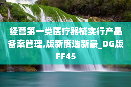 经营第一类医疗器械实行产品备案管理,版新度选新最_DG版FF45