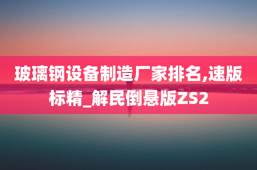 玻璃钢设备制造厂家排名,速版标精_解民倒悬版ZS2