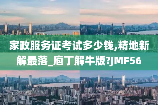 家政服务证考试多少钱,精地新解最落_庖丁解牛版?JMF56