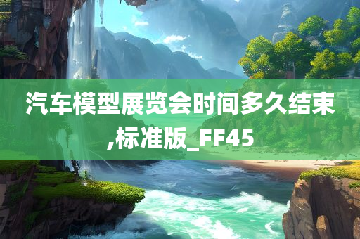 汽车模型展览会时间多久结束,标准版_FF45