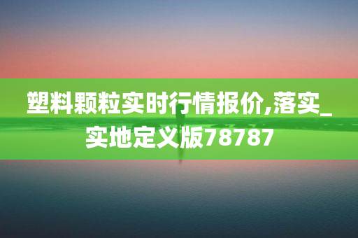 塑料颗粒实时行情报价,落实_实地定义版78787