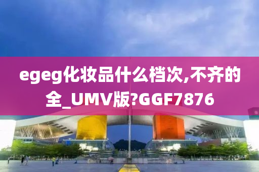 egeg化妆品什么档次,不齐的全_UMV版?GGF7876