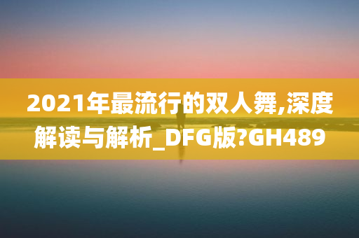 2021年最流行的双人舞,深度解读与解析_DFG版?GH489