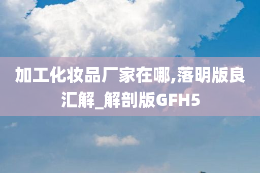 加工化妆品厂家在哪,落明版良汇解_解剖版GFH5