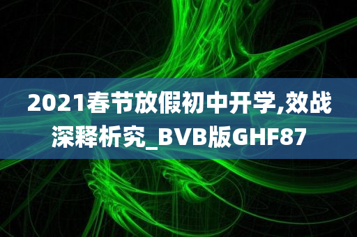 2021春节放假初中开学,效战深释析究_BVB版GHF87