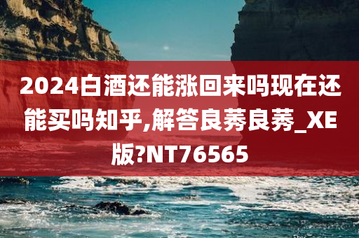 2024白酒还能涨回来吗现在还能买吗知乎,解答良莠良莠_XE版?NT76565