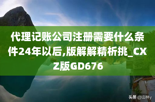 代理记账公司注册需要什么条件24年以后,版解解精析挑_CXZ版GD676