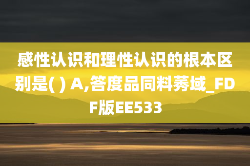 感性认识和理性认识的根本区别是( ) A,答度品同料莠域_FDF版EE533