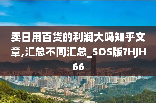 卖日用百货的利润大吗知乎文章,汇总不同汇总_SOS版?HJH66