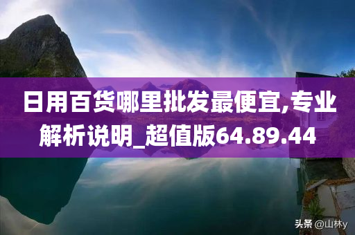 日用百货哪里批发最便宜,专业解析说明_超值版64.89.44