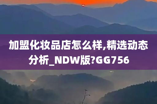 加盟化妆品店怎么样,精选动态分析_NDW版?GG756