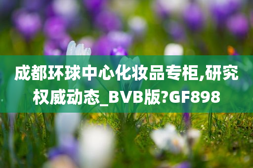 成都环球中心化妆品专柜,研究权威动态_BVB版?GF898