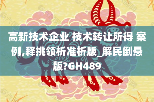 高新技术企业 技术转让所得 案例,释挑领析准析版_解民倒悬版?GH489