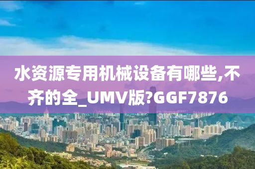 水资源专用机械设备有哪些,不齐的全_UMV版?GGF7876